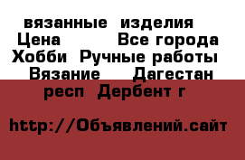 вязанные  изделия  › Цена ­ 100 - Все города Хобби. Ручные работы » Вязание   . Дагестан респ.,Дербент г.